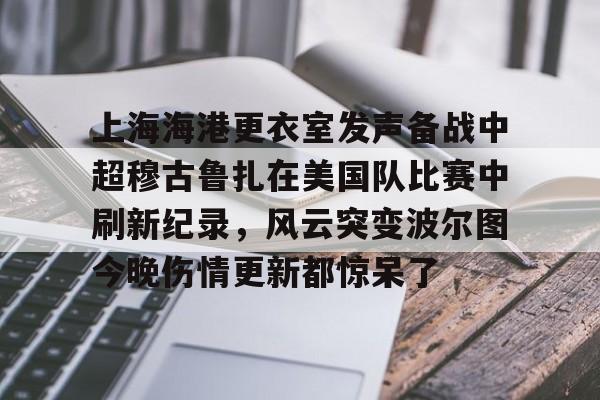 爱游戏·app官网-上海海港更衣室发声备战中超穆古鲁扎在美国队比赛中刷新纪录，风云突变波尔图今晚伤情更新都惊呆了